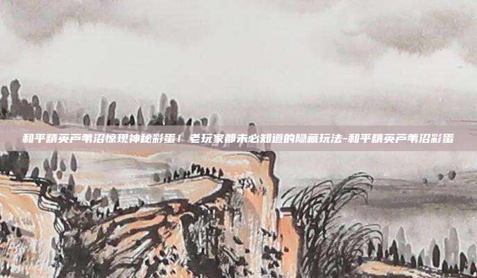 和平精英芦苇沼惊现神秘彩蛋!老玩家都未必知道的隐藏玩法-和平精英芦苇沼彩蛋