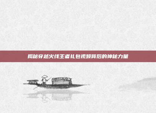 揭秘穿越火线王者礼包视频背后的神秘力量