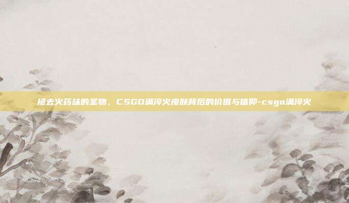 褪去火药味的圣物,CSGO满淬火皮肤背后的价值与信仰-csgo满淬火
