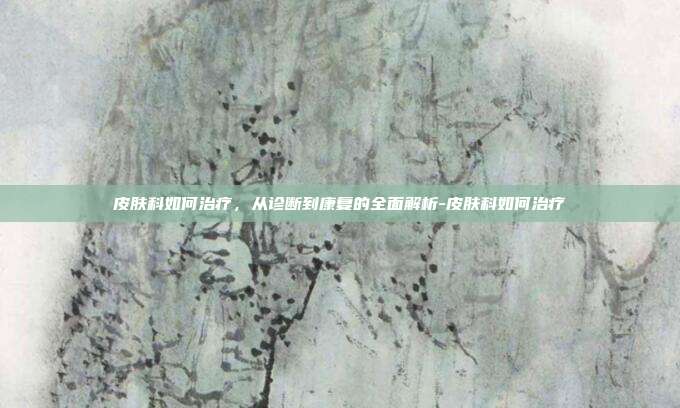 皮肤科如何治疗,从诊断到康复的全面解析-皮肤科如何治疗
