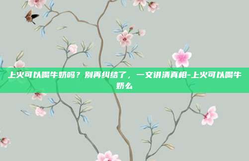 上火可以喝牛奶吗?别再纠结了,一文讲清真相-上火可以喝牛奶么
