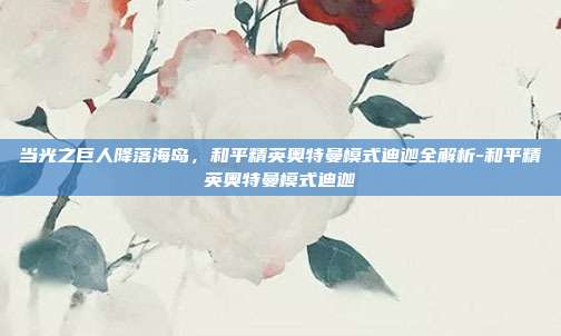 当光之巨人降落海岛,和平精英奥特曼模式迪迦全解析-和平精英奥特曼模式迪迦