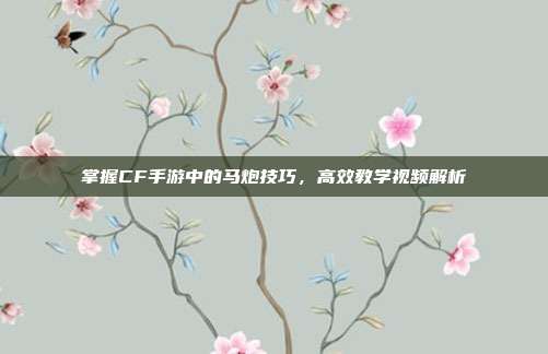 掌握CF手游中的马炮技巧,高效教学视频解析