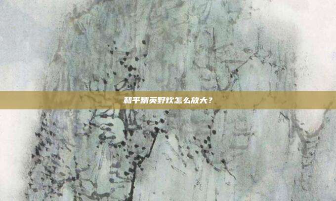 和平精英野炊怎么放大?