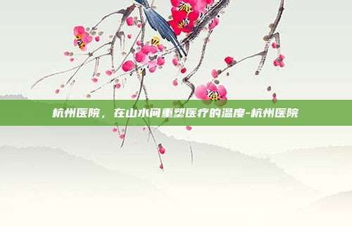 杭州医院,在山水间重塑医疗的温度-杭州医院