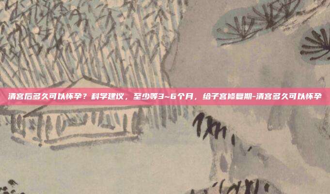 清宫后多久可以怀孕?科学建议,至少等3~6个月,给子宫修复期-清宫多久可以怀孕