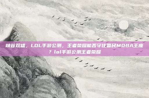 峡谷双雄,LOL手游公测,王者荣耀能否守住国民MOBA王座?lol手游公测王者荣耀