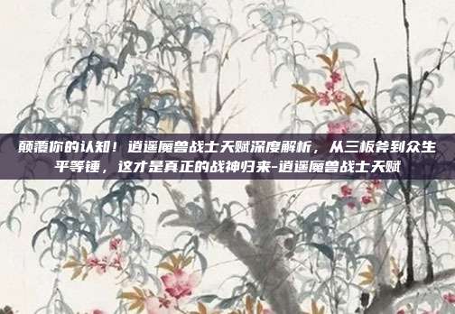 颠覆你的认知!逍遥魔兽战士天赋深度解析,从三板斧到众生平等锤,这才是真正的战神归来-逍遥魔兽战士天赋