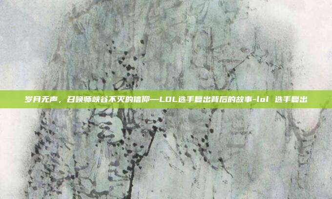 岁月无声,召唤师峡谷不灭的信仰—LOL选手复出背后的故事-lol 选手复出