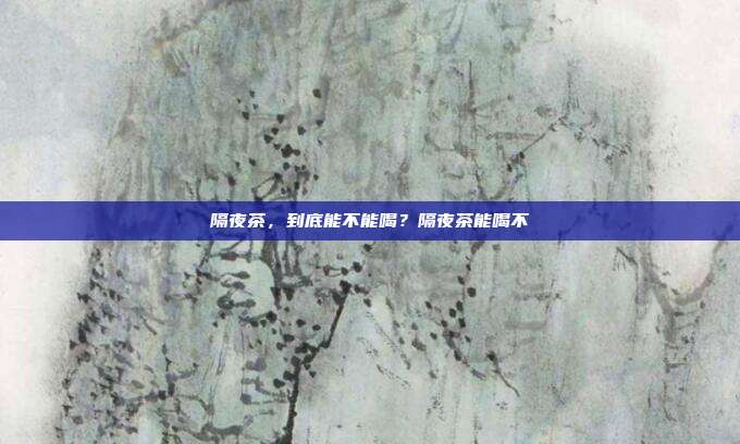 隔夜茶,到底能不能喝?隔夜茶能喝不