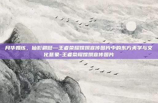 月华如练,仙影翩跹—王者荣耀嫦娥宣传图片中的东方美学与文化意象-王者荣耀嫦娥宣传图片