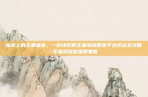 指尖上的王者盛宴，一份详尽的王者荣耀直播平台观战全攻略-王者荣耀直播哪里看