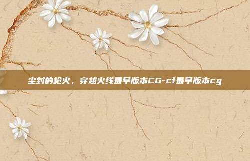 尘封的枪火，穿越火线最早版本CG-cf最早版本cg