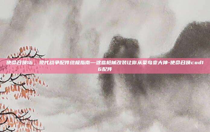 使命召唤16,现代战争配件终极指南—这些枪械改装让你从菜鸟变大神-使命召唤cod16配件