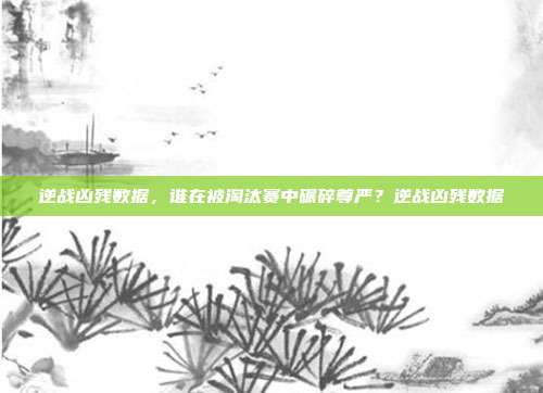 逆战凶残数据,谁在被淘汰赛中碾碎尊严?逆战凶残数据