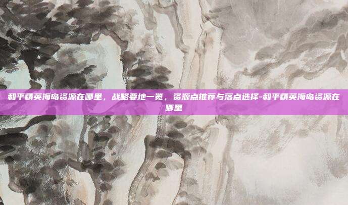 和平精英海岛资源在哪里,战略要地一览,资源点推荐与落点选择-和平精英海岛资源在哪里