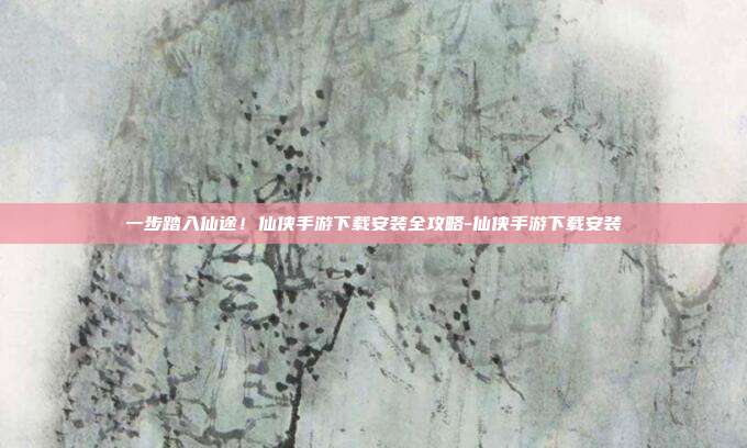 一步踏入仙途！仙侠手游下载安装全攻略-仙侠手游下载安装