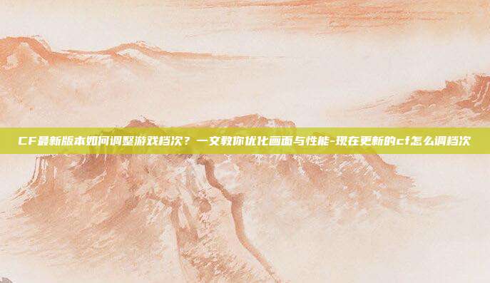 CF最新版本如何调整游戏档次？一文教你优化画面与性能-现在更新的cf怎么调档次