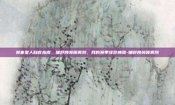 鼻塞星人自救指南,辅舒良鼻喷雾剂,我的换季续命神器-辅舒良鼻喷雾剂
