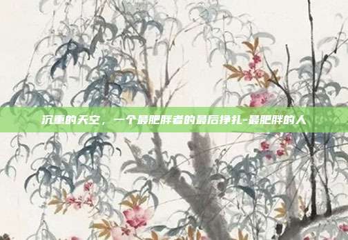 沉重的天空，一个最肥胖者的最后挣扎-最肥胖的人