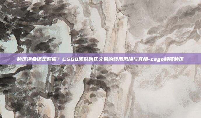 跨区淘金还是踩雷？CSGO频繁跨区交易的背后风险与真相-csgo频繁跨区
