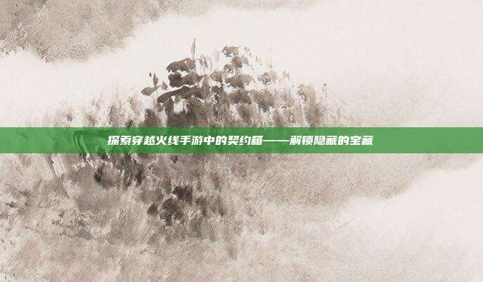 探索穿越火线手游中的契约箱——解锁隐藏的宝藏