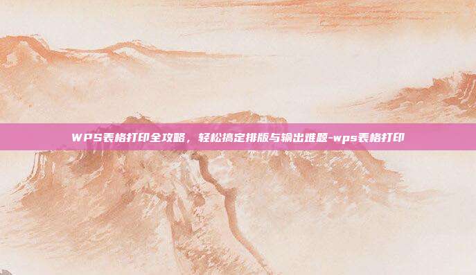 WPS表格打印全攻略,轻松搞定排版与输出难题-wps表格打印