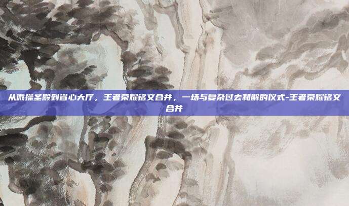 从微操圣殿到省心大厅，王者荣耀铭文合并，一场与复杂过去和解的仪式-王者荣耀铭文合并