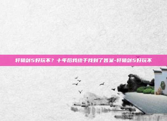 轩辕剑5好玩不？十年后我终于找到了答案-轩辕剑5好玩不