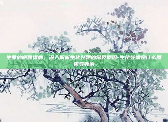 生命的短暂擦肩,深入解析生化妊娠的常见原因-生化妊娠是什么原因导致的