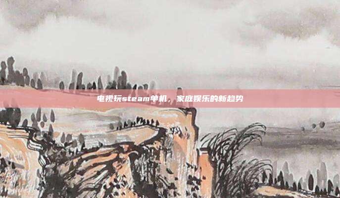 电视玩steam单机,家庭娱乐的新趋势