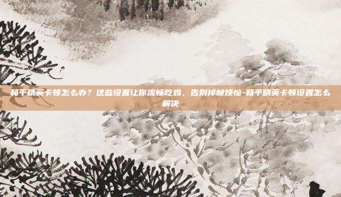 和平精英卡顿怎么办?这些设置让你流畅吃鸡,告别掉帧烦恼-和平精英卡顿设置怎么解决