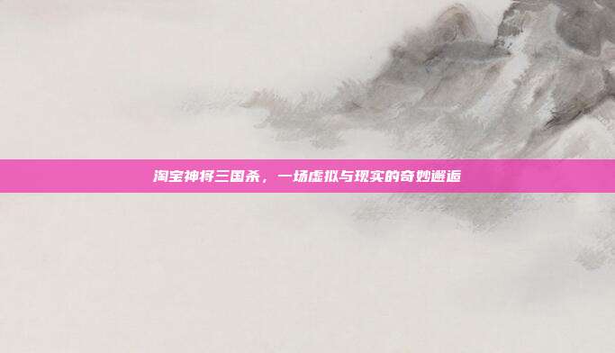 淘宝神将三国杀，一场虚拟与现实的奇妙邂逅