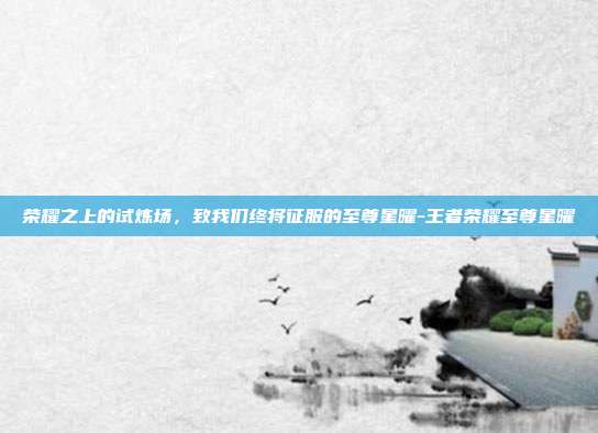 荣耀之上的试炼场，致我们终将征服的至尊星曜-王者荣耀至尊星曜