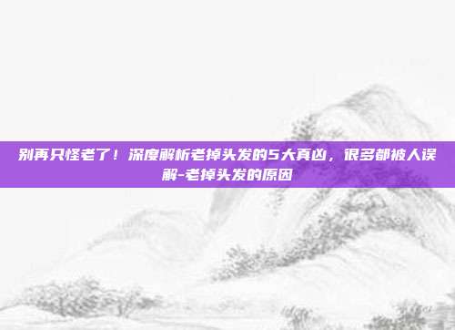 别再只怪老了!深度解析老掉头发的5大真凶,很多都被人误解-老掉头发的原因