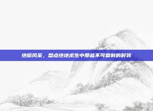 绝版风采,盘点绝地求生中那些不可复制的时装