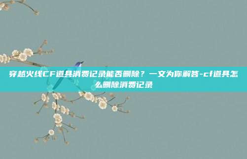 穿越火线CF道具消费记录能否删除?一文为你解答-cf道具怎么删除消费记录