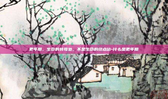 更年期,生命的转弯处,不是生命的终点站-什么是更年期
