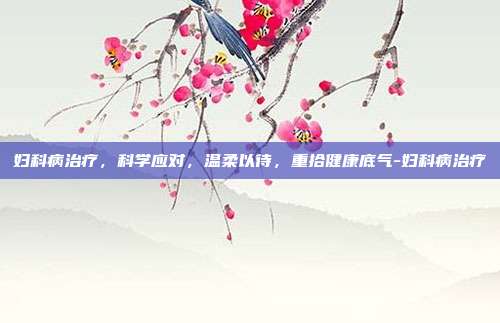 妇科病治疗,科学应对,温柔以待,重拾健康底气-妇科病治疗