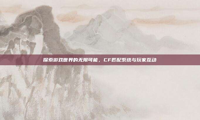 探索游戏世界的无限可能,CF匹配系统与玩家互动