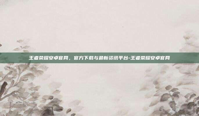 王者荣耀安卓官网,官方下载与最新资讯平台-王者荣耀安卓官网