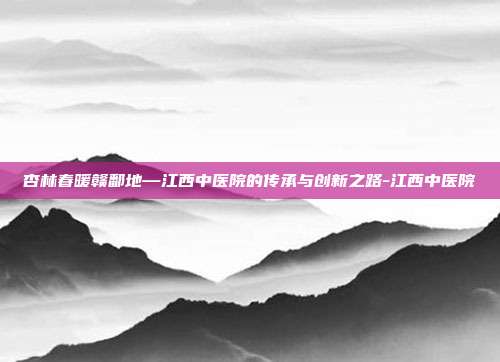 杏林春暖赣鄱地—江西中医院的传承与创新之路-江西中医院