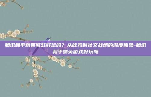 腾讯和平精英游戏好玩吗?从吃鸡到社交战场的深度体验-腾讯和平精英游戏好玩吗