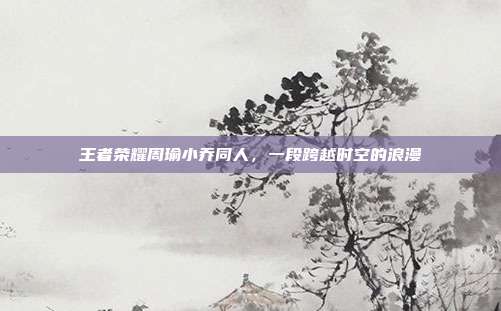 王者荣耀周瑜小乔同人,一段跨越时空的浪漫