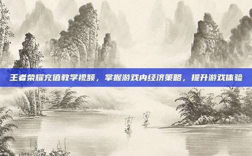 王者荣耀充值教学视频,掌握游戏内经济策略,提升游戏体验