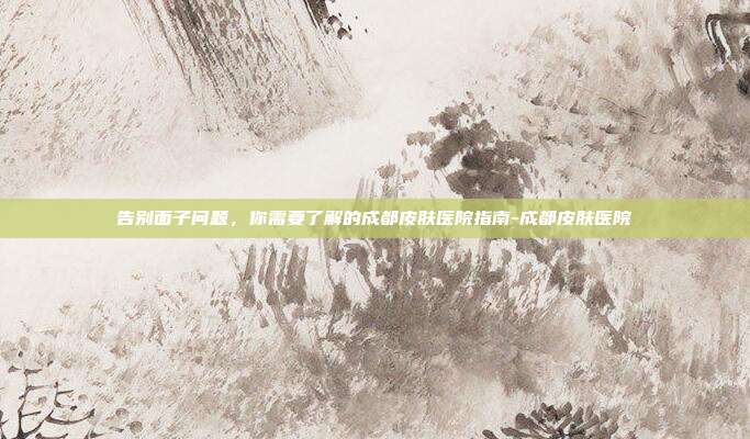 告别面子问题，你需要了解的成都皮肤医院指南-成都皮肤医院