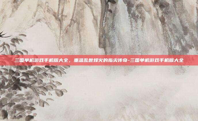 三国单机游戏手机版大全，重温乱世烽火的指尖传奇-三国单机游戏手机版大全