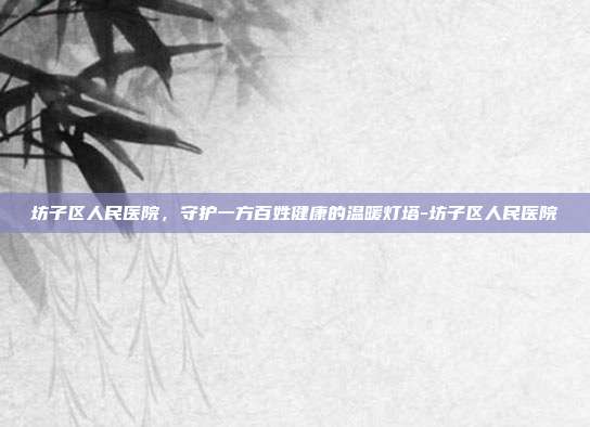 坊子区人民医院，守护一方百姓健康的温暖灯塔-坊子区人民医院