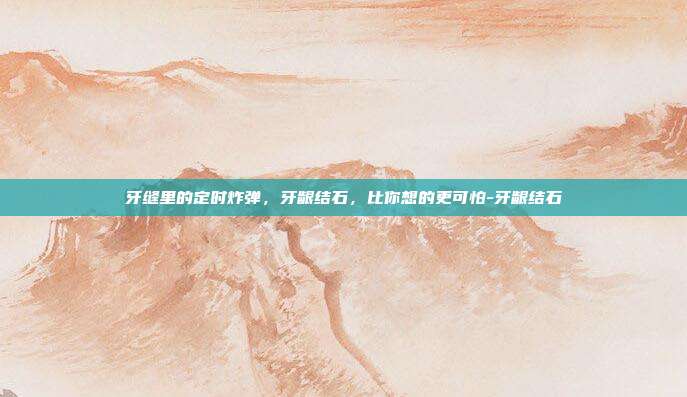 牙缝里的定时炸弹，牙龈结石，比你想的更可怕-牙龈结石
