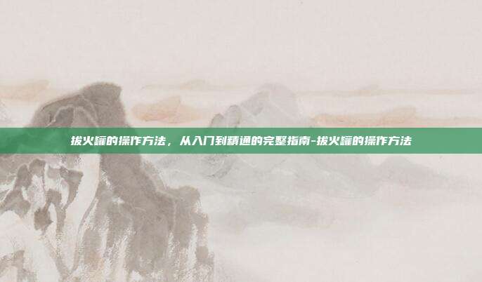 拔火罐的操作方法，从入门到精通的完整指南-拔火罐的操作方法